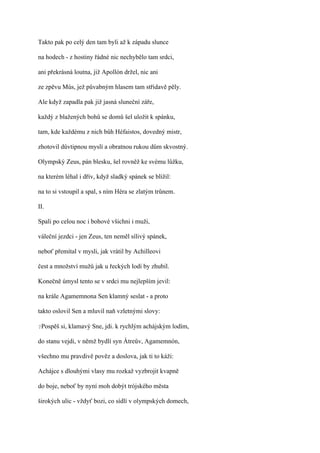 Takto pak po celý den tam byli až k západu slunce

na hodech - z hostiny řádné nic nechybělo tam srdci,

ani překrásná loutna, již Apollón držel, nic ani

ze zpěvu Mús, jež půvabným hlasem tam střídavě pěly.

Ale když zapadla pak již jasná sluneční záře,

každý z blažených bohů se domů šel uložit k spánku,

tam, kde každému z nich bůh Héfaistos, dovedný mistr,

zhotovil důvtipnou myslí a obratnou rukou dům skvostný.

Olympský Zeus, pán blesku, šel rovněž ke svému lůžku,

na kterém léhal i dřív, když sladký spánek se blížil:

na to si vstoupil a spal, s ním Héra se zlatým trůnem.

II.

Spali po celou noc i bohové všichni i muži,

váleční jezdci - jen Zeus, ten neměl sílivý spánek,

neboť přemítal v mysli, jak vrátil by Achilleovi

čest a množství mužů jak u řeckých lodí by zhubil.

Konečně úmysl tento se v srdci mu nejlepším jevil:

na krále Agamemnona Sen klamný seslat - a proto

takto oslovil Sen a mluvil naň vzletnými slovy:

?Pospěš   si, klamavý Sne, jdi. k rychlým achájským lodím,

do stanu vejdi, v němž bydlí syn Átreův, Agamemnón,

všechno mu pravdivě pověz a doslova, jak ti to káži:

Achájce s dlouhými vlasy mu rozkaž vyzbrojit kvapně

do boje, neboť by nyní moh dobýt trójského města

širokých ulic - vždyť bozi, co sídlí v olympských domech,
 