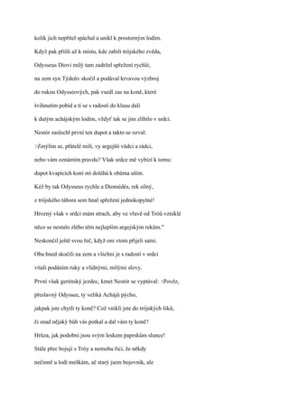 kolik jich nepřítel spáchal a unikl k prostorným lodím.

Když pak přišli až k místu, kde zabili trójského zvěda,

Odysseus Diovi milý tam zadržel spřežení rychlé,

na zem syn Týdeův skočil a podával krvavou výzbroj

do rukou Odysseových, pak vsedl zas na koně, které

švihnutím pobíd a ti se s radostí do klusu dali

k dutým achájským lodím, vždyť tak se jim zlíbilo v srdci.

Nestór zaslechl první ten dupot a takto se ozval:

?Zmýlím   se, přátelé milí, vy argejští vůdci a rádci,

nebo vám oznámím pravdu? Však srdce mě vybízí k tomu:

dupot kvapících koní mi doléhá k oběma uším.

Kéž by tak Odysseus rychle a Diomédés, rek silný,

z trójského tábora sem hnal spřežení jednokopytné!

Hrozný však v srdci mám strach, aby ve vřavě od Tróů vzniklé

něco se nestalo zlého těm nejlepším argejským rekům."

Neskončil ještě svou řeč, když oni vtom přijeli sami.

Oba hned skočili na zem a všichni je s radostí v srdci

vítali podáním ruky a vlídnými, milými slovy.

První však gerénský jezdec, kmet Nestór se vyptával: ?Pověz,

přeslavný Odyssee, ty veliká Achájů pýcho,

jakpak jste chytli ty koně? Což vnikli jste do trójských šiků,

či snad nějaký bůh vás potkal a dal vám ty koně?

Hrůza, jak podobni jsou svým leskem paprskům slunce!

Stále přec bojuji s Tróy a nemohu říci, že někdy

nečinně u lodí meškám, ač starý jsem bojovník, ale
 
