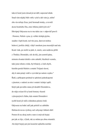 takové koně jsem dosud já neviděl, nepoznal nikde.

Snad vám nějaký bůh vstříc vyšel a dal vám je, neboť

oba vás miluje Zeus, jenž hromadí mraky, a rovněž

dcera bouřného Dia, ctná Athéna jiskřivých očí."

Důvtipný Odysseus na to mu takto zas v odpověď pravil:

?Nestore,   Néleův synu, ty veliká Achájů pýcho,

snadno i lepší koně, než tito jsou, darovat mohou

bohové, jestliže chtějí, vždyť mnohem jsou mocnější nad nás.

Koně však, po nichž se ptáš, ti, starče, sem nedávno přišli

z Thrákie; Diomédés, rek skvělý, jim usmrtil pána,

mimoto dvanáct druhů s ním zahubil, šlechticů vesměs,

také jsme tohoto zvěda, byl třináctý, u lodí chytli,

kterého poslal Hektór a ostatní Trójané slavní,

aby k nám potají vnikl a vyzvídal po našem vojsku."

Řekl, a příkopem prohnal to spřežení jednokopytné

s jásotem; s radostí za ním i ostatní Achájci spěli.

Když pak pevného stanu již dosáhli Diomédova,

do stáje uvázat šli ty koně řemeny vkusně

vykrojenými k žlabu, kde ostatní Diomédovi

rychlí koně již stáli a lahodnou pšenici žrali.

Odysseus na lodní záď pak položil ze zabitého

Dolóna krvavou výzbroj, než zchystají Athéně oběť.

Potom šli na okraj moře a tam si smývali hojný

pot jak ze šíje, z lýtek, tak ze stehen po obou stranách.

Ale když hojný pot jim konečně opláchla mořská
 