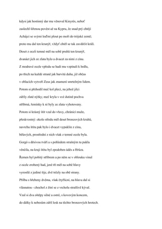 kdysi jak hostinný dar mu věnoval Kinyrés, neboť

zaslechl šířenou pověst až na Kypru, že snad prý chtějí

Achájci se svými loďmi plout po moři do trójské země;

proto mu dal ten krunýř, vždyť chtěl se tak zavděčit králi.

Deset z oceli temné měl na sobě pruhů ten krunýř,

dvanáct jich ze zlata bylo a dvacet za nimi z cínu.

Z modravé ocele vpředu se hadi mu vzpínali k hrdlu,

po třech na každé straně jak barvitá duha, již občas

v oblacích vytvoří Zeus jak znamení smrtelným lidem.

Potom si přehodil meč kol plecí, na jehož jilci

zářily zlaté nýtky; meč kryla v své dutině pochva

stříbrná, řemínky k ní byly ze zlata vyhotoveny.

Potom si krásný štít vzal do vřavy, chránící muže,

přeskvostný: okolo středu měl deset bronzových kruhů,

navrchu štítu pak bylo i dvacet vypuklin z cínu,

bělavých, prostřední z nich však z temné ocele byla.

Gorgó s děsivou tváří a s pohledem strašným tu puklu

věnčila, na kraji štítu byl zpodoben úděs a Hrůza.

Řemen byl pobitý stříbrem a po něm se v oblouku vinul

z ocele zrobený had, jenž tři měl na sobě hlavy

vyrostlé z jediné šíje, dvě trčely na obě strany.

Přilbu s hřebeny dvěma, však čtyřlícní, na hlavu dal si

vlásnatou - chochol z žíní se z vrcholu strašlivě kýval.

Vzal si dva oštěpy silné a ostré, s kovovým koncem,

do dálky k nebesům zářil lesk na těchto bronzových hrotech.
 