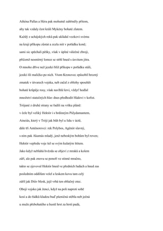 Athéna Pallas a Héra pak mohutně zahřměly přitom,

aby tak vzdaly čest králi Mykény bohaté zlatem.

Každý z achájských reků pak ukládal vozkovi svému

na kraji příkopu zůstat a zcela mít v pořádku koně;

sami sic spěchali pěšky, však v úplné válečné zbroji,

přičemž nesmírný lomoz se strhl hned s úsvitem jitra.

O mnoho dříve než jezdci blíž příkopu v pořádku stáli,

jezdci šli maličko po nich. Vtom Kronovec způsobil hrozný

zmatek v útvarech vojska, neb začal z oblohy spouštět

bohaté krůpěje rosy, však navlhlé krví, vždyť hodlal

množství statečných hlav dnes předhodit Hádovi v kořist.

Trójané z druhé strany se řadili na vršku pláně:

v čele byl veliký Hektór i s hrdinným Púlydamantem,

Aineiás, který v Tróji jak bůh byl u lidu v úctě,

dále tři Anténorovci: rek Polybos, Agénór slavný,

s ním pak Akamás mladý, jenž nebeským bohům byl roven;

Hektór vepředu voje šel se svým kulatým štítem.

Jako když neblahá hvězda se objeví z mraků a kolem

září, ale pak znovu se ponoří ve stinné mračno,

takto se zjevoval Hektór hned ve předních řadách a hned zas

posledním oddílům velel a leskem kovu tam celý

zářil jak Diův blesk, jejž vrhá ten oblačný otec.

Obojí vojsko jak ženci, když na poli naproti sobě

kosí a do řádků kladou buď pšeničná stébla neb ječná

u muže přebohatého a hustě hrst za hrstí padá,
 