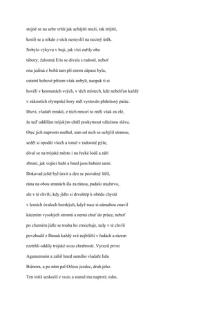 stejně se na sebe vrhli jak achájští muži, tak trójští,

kosili se a nikdo z nich nemyslil na nectný útěk.

Nebylo výkyvu v boji, jak vlci zuřily oba

tábory; žalostná Eris se dívala s radostí, neboť

ona jediná z bohů tam při onom zápase byla,

ostatní bohové přitom však nebyli, naopak ti si

hověli v komnatách svých, v těch místech, kde nebešťan každý

v zákoutích olympské hory měl vystavěn překrásný palác.

Diovi, vladaři mraků, z nich mnozí to měli však za zlé,

že teď oddílům trójským chtěl poskytnout válečnou slávu.

Otec jich naprosto nedbal, sám od nich se uchýlil stranou,

seděl si opodál všech a tonul v radostné pýše,

díval se na trójské město i na řecké lodě a záři

zbraní, jak vojáci hubí a hned jsou hubeni sami.

Dokavad ještě byl úsvit a den se posvátný šířil,

rána na obou stranách šla za ránou, padalo mužstvo,

ale v té chvíli, kdy jídlo si drvoštěp k obědu chystá

v lesních úvalech horských, když ruce si námahou znavil

kácením vysokých stromů a nemá chuť do práce, neboť

po chutném jídle se touha ho zmocňuje, tedy v té chvíli

povzbudil z Danaů každý své nejbližší v řadách a rázem

roztrhli oddíly trójské svou chrabrostí. Vyrazil první

Agamemnón a zabil hned samého vladaře lidu

Biénora, a po něm pal Oileus jezdec, druh jeho.

Ten totiž seskočil z vozu a stanul mu naproti; toho,
 