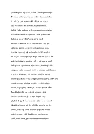 přímo když na něj se řítil, bod do čela oštěpem ostrým.

Nemohla zdržet ten oštěp ani přilbice kováním těžká:

jí i lebeční kostí hrot pronikl, v hlavě mu mozek

celý zalila krev - tak zabil ho, když se naň řítil.

Zabité vladař mužstva, král Agamemnón, tam nechal,

svítící nahou hrudí; vždyť oděv z nich úplně svlekl.

Potom se na Ísa vrhl i Antifa, aby je zabil,

Priamovy dva syny, dva nevlastní bratry, však oba

válčili na jednom voze; syn pastorek řídíval koně,

Antifos, přeslavný rek, stál u něho. Achilleus kdysi

na ídských stráních je chytil, když pásli tam ovce, a oba

svázal mladistvým proutím, však za výkupné je pustil.

Tehdy však Agamemnón, syn Átreův, přemocný vládce,

nad prsní bradavkou zasáh z nich prvního do hrudi kopím,

Antifa za uchem sekl zas mečem a srazil ho z vozu;

kvapně pak oběma svlékl král překrásnou výzbroj, vždyť oba

poznával, neboť už dříve je uviděl u rychlých lodí,

tenkrát, když rychlý v běhu je Achilleus přivedl z Ídy.

Jako když rozdrtí lev - a úplně lehounce - útlá

mláďata rychlé laně, jež uchopí silnými zuby,

přijde-li do jejich líhně a mladistvý život jim vezme ?

i když je přítomna laň, jim nablízku, nemůže přec je

chránit, neboť i ji strach náramný přepadne: rychle

uskočí stranou a pádí skrz křoviny husté a stromy,

utíká, zalita potem, pryč z dosahu mohutné šelmy:
 
