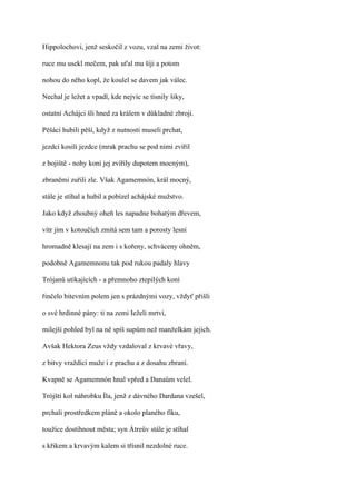 Hippolochovi, jenž seskočil z vozu, vzal na zemi život:

ruce mu usekl mečem, pak uťal mu šíji a potom

nohou do něho kopl, že koulel se davem jak válec.

Nechal je ležet a vpadl, kde nejvíc se tísnily šiky,

ostatní Achájci šli hned za králem v důkladné zbroji.

Pěšáci hubili pěší, když z nutnosti museli prchat,

jezdci kosili jezdce (mrak prachu se pod nimi zvířil

z bojiště - nohy koní jej zvířily dupotem mocným),

zbraněmi zuřili zle. Však Agamemnón, král mocný,

stále je stíhal a hubil a pobízel achájské mužstvo.

Jako když zhoubný oheň les napadne bohatým dřevem,

vítr jím v kotoučích zmítá sem tam a porosty lesní

hromadně klesají na zem i s kořeny, schváceny ohněm,

podobně Agamemnonu tak pod rukou padaly hlavy

Trójanů utíkajících - a přemnoho ztepilých koní

řinčelo bitevním polem jen s prázdnými vozy, vždyť přišli

o své hrdinné pány: ti na zemi Ieželi mrtví,

milejší pohled byl na ně spíš supům než manželkám jejich.

Avšak Hektora Zeus vždy vzdaloval z krvavé vřavy,

z bitvy vraždící muže i z prachu a z dosahu zbraní.

Kvapně se Agamemnón hnal vpřed a Danaům velel.

Trójští kol náhrobku Íla, jenž z dávného Dardana vzešel,

prchali prostředkem pláně a okolo planého fíku,

toužíce dostihnout města; syn Átreův stále je stíhal

s křikem a krvavým kalem si třísnil nezdolné ruce.
 