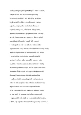 Ale když Trójané přišli již ke Skajské bráně a k dubu,

tu teprv brzdili útěk a čekali na svoje druhy.

Středem roviny ještě k ním běželi jiní jak krávy,

které vyplaší lev, když v noční temnotě všechny

napadne, ale jen jedné se náhlá záhuba zjeví:

nejdříve zlomí jí vaz, jak silnými zuby ji lapne,

potom jí chlemtá krev a spolyká vnitřnosti všechny;

takto je Agamemnón, syn přemocný Átreův, stíhal,

napořád zabíjel zadní, ti prchali dále a mnozí

z vozů upadli na tvář i na záda pod rukou vládce

Agamemnona, vždyť zuřil svým oštěpem na všechny strany.

Ale když Agamemnón již brzy měl přijít až k městu,

k strmým ílijským hradbám, tu otec bohů a lidí

sestoupil z nebe a sed si zas na Ídě prameny hojné

na jeden z vrcholků jejích a v ruce měl ničivé blesky.

Íridu na zlatých křídlech pak posílal se vzkazem tímto:

?Pospěš si, Írido rychlá, mé poselství Hektoru vyřiď:

Dokavad Agamemnona zřít bude, vladaře lidu,

v předních řadách jak zuří a poráží oddíly mužstva,

dotud ať drží se zpátky, však ostatním mužům ať velí,

aby šli do tuhé seče a válčili s nepřátel davem;

ale až zasažen kopím neb šípem král poraněn vstoupí

na vůz, tehdy že jemu zas propůjčím vítěznou sílu

v zápase, takže pak přijde až k lodím důkladně krytým,

v době, kdy zapadne slunce a nastane posvátný soumrak."
 