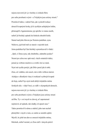 nejsou nesvorní již: je všechny si získala Héra

pro sebe prosbami svými - a Trójským jsou určeny strasti."

Promluvil takto, i odešel Sen, jak vyslechl rozkaz:

dorazil kvapnými kroky již k rychlým achájským lodím,

přistoupil k Agamemnonu; jej spícího ve stanu zastih,

neboť již božský spánek kol dokola obestřel krále.

Stanul nad jeho hlavou jsa Nestoru podoben, synu

Néléovu, jejž král měl ze starců v největší úctě.

Jemu podoben byl Sen božský a promlouval k vládci:

,,Spíš, ó Átrea synu, tak chrabrého, zdatného jezdce?

Nesmí po celou noc spát muž, všech ostatních rádce,

jemuž je svěřeno mužstvo a o tolik věcí se stará.

Nyní mě rychle poslyš, jak Diův posel jdu k tobě;

Zeus, ač vzdálen, má soucit, má o tebe velikou starost.

Achájce s dlouhými vlasy ti rozkázal vyzbrojit kvapně

do boje, neboť bys nyní moh dobýt trójského města

širokých ulic - vždyť bozi, co sídlí v olympských domech,

nejsou nesvorni již: je všechny si získala Héra

pro sebe prosbami svými a Trójským jsou určeny strasti

od Dia. Ty v své mysli to chovej, ať zapomenutí

nejímá tě, až spánek, tak sladký, tě opustí zase."

Takto promluvil k němu a odešel; jeho tam nechal

přemýšlet v mysli o tom, co zatím se nemělo splnit.

Myslil, že ještě ten den se zmocní trójského města,

blázínek, neboť neznal, co Zeus měl v úmyslu právě:
 