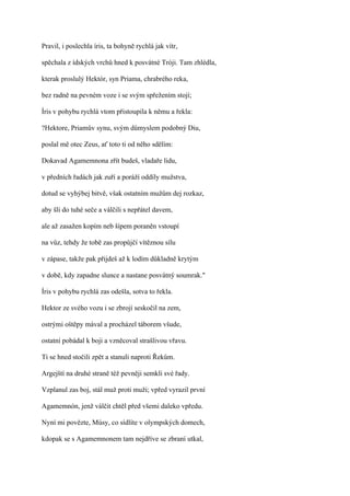Pravil, i poslechla íris, ta bohyně rychlá jak vítr,

spěchala z ídských vrchů hned k posvátné Tróji. Tam zhlédla,

kterak proslulý Hektór, syn Priama, chrabrého reka,

bez radně na pevném voze i se svým spřežením stojí;

Íris v pohybu rychlá vtom přistoupila k němu a řekla:

?Hektore, Priamův synu, svým důmyslem podobný Diu,

poslal mě otec Zeus, ať toto ti od něho sdělím:

Dokavad Agamemnona zřít budeš, vladaře lidu,

v předních řadách jak zuří a poráží oddíly mužstva,

dotud se vyhýbej bitvě, však ostatním mužům dej rozkaz,

aby šli do tuhé seče a válčili s nepřátel davem,

ale až zasažen kopím neb šípem poraněn vstoupí

na vůz, tehdy že tobě zas propůjčí vítěznou sílu

v zápase, takže pak přijdeš až k lodím důkladně krytým

v době, kdy zapadne slunce a nastane posvátný soumrak."

Íris v pohybu rychlá zas odešla, sotva to řekla.

Hektor ze svého vozu i se zbrojí seskočil na zem,

ostrými oštěpy mával a procházel táborem všude,

ostatní pobádal k boji a vzněcoval strašlivou vřavu.

Ti se hned stočili zpět a stanuli naproti Řekům.

Argejští na druhé straně též pevněji semkli své řady.

Vzplanul zas boj, stál muž proti muži; vpřed vyrazil první

Agamemnón, jenž válčit chtěl před všemi daleko vpředu.

Nyní mi povězte, Músy, co sídlíte v olympských domech,

kdopak se s Agamemnonem tam nejdříve se zbraní utkal,
 