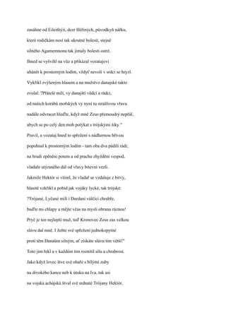 zasáhne od Eileithýií, dcer Héřiných, původkyň nářku,

které rodičkám nosí tak ukrutné bolesti, stejně

silného Agamemnona tak jímaly bolesti ostré.

Ihned se vyšvihl na vůz a přikázal vozatajovi

uhánět k prostorným lodím, vždyť nevolí v srdci se hryzl.

Vykřikl zvýšeným hlasem a na mužstvo danajské takto

zvolal: ?Přátelé milí, vy danajští vůdci a rádci,

od našich korábů mořských vy nyní tu strašlivou vřavu

nadále odvracet hleďte, když mně Zeus přemoudrý nepřál,

abych se po celý den moh potýkat s trójskými šiky."

Pravil, a vozataj hned to spřežení s nádhernou hřívou

popohnal k prostorným lodím - tam oba dva pádili rádi;

na hrudi zpěněni potem a od prachu zhyžděni vespod,

vladaře utýraného dál od vřavy bitevní vezli.

Jakmile Hektór si všiml, že vladař se vzdaluje z bitvy,

hlasitě vzkřikl a pobíd jak vojáky lycké, tak trójské:

?Trójané, Lyčané milí i Dardani válčící chrabře,

buďte mi chlapy a mějte včas na mysli obranu ráznou!

Pryč je ten nejlepší muž, teď Kronovec Zeus zas velkou

slávu dal mně. I žeňte své spřežení jednokopytné

proti těm Danaům silným, ať získáte slávu tím větší!"

Toto jim řekl a v každém tím roznítil sílu a chrabrost.

Jako když lovec štve své ohaře s bílými zuby

na divokého kance neb k útoku na Iva, tak asi

na vojska achájská štval své srdnaté Trójany Hektór,
 