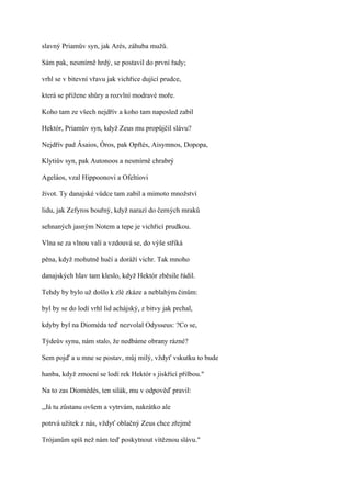 slavný Priamův syn, jak Arés, záhuba mužů.

Sám pak, nesmírně hrdý, se postavil do první řady;

vrhl se v bitevní vřavu jak vichřice dující prudce,

která se přižene shůry a rozvlní modravé moře.

Koho tam ze všech nejdřív a koho tam naposled zabil

Hektór, Priamův syn, když Zeus mu propůjčil slávu?

Nejdřív pad Ásaios, Óros, pak Opftés, Aisymnos, Dopopa,

Klytiův syn, pak Autonoos a nesmírně chrabrý

Ageláos, vzal Hippoonovi a Ofeltiovi

život. Ty danajské vůdce tam zabil a mimoto množství

lidu, jak Zefyros bouřný, když narazí do černých mraků

sehnaných jasným Notem a tepe je vichřicí prudkou.

Vlna se za vlnou valí a vzdouvá se, do výše stříká

pěna, když mohutně hučí a doráží vichr. Tak mnoho

danajských hlav tam kleslo, když Hektór zběsile řádil.

Tehdy by bylo už došlo k zlé zkáze a neblahým činům:

byl by se do lodí vrhl lid achájský, z bitvy jak prchal,

kdyby byl na Dioméda teď nezvolal Odysseus: ?Co se,

Týdeův synu, nám stalo, že nedbáme obrany rázné?

Sem pojď a u mne se postav, můj milý, vždyť vskutku to bude

hanba, když zmocní se lodí rek Hektór s jiskřící přilbou."

Na to zas Diomédés, ten silák, mu v odpověď pravil:

,,Já tu zůstanu ovšem a vytrvám, nakrátko ale

potrvá užitek z nás, vždyť oblačný Zeus chce zřejmě

Trójanům spíš než nám teď poskytnout vítěznou slávu."
 