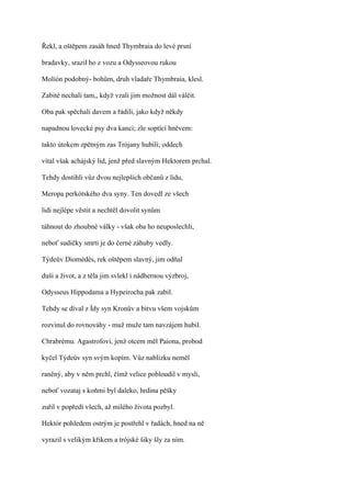 Řekl, a oštěpem zasáh hned Thymbraia do levé prsní

bradavky, srazil ho z vozu a Odysseovou rukou

Molíón podobný- bohům, druh vladaře Thymbraia, klesl.

Zabité nechali tam,, když vzali jim možnost dál válčit.

Oba pak spěchali davem a řádili, jako když někdy

napadnou lovecké psy dva kanci; zle soptící hněvem:

takto útokem zpětným zas Trójany hubili; oddech

vítal však achájský lid, jenž před slavným Hektorem prchal.

Tehdy dostihli vůz dvou nejlepších občanů z lidu,

Meropa perkótského dva syny. Ten dovedl ze všech

lidí nejlépe věstit a nechtěl dovolit synům

táhnout do zhoubné války - však oba ho neuposlechli,

neboť sudičky smrti je do černé záhuby vedly.

Týdeův Diomédés, rek oštěpem slavný, jim odňal

duši a život, a z těla jim svlekl i nádhernou výzbroj,

Odysseus Hippodama a Hypeirocha pak zabil.

Tehdy se díval z Ídy syn Kronův a bitvu všem vojskům

rozvinul do rovnováhy - muž muže tam navzájem hubil.

Chrabrému. Agastrofovi, jenž otcem měl Paiona, probod

kyčel Týdeův syn svým kopím. Vůz nablízku neměl

raněný, aby v něm prchl, čímž velice pobloudil v mysli,

neboť vozataj s koňmi byl daleko, hrdina pěšky

zuřil v popředí všech, až milého života pozbyl.

Hektór pohledem ostrým je postřehl v řadách, hned na ně

vyrazil s velikým křikem a trójské šiky šly za ním.
 