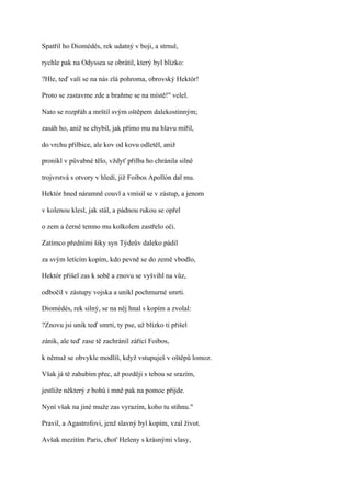 Spatřil ho Diomédés, rek udatný v boji, a strnul,

rychle pak na Odyssea se obrátil, který byl blízko:

?Hle, teď valí se na nás zlá pohroma, obrovský Hektór!

Proto se zastavme zde a braňme se na místě!" velel.

Nato se rozpřáh a mrštil svým oštěpem dalekostinným;

zasáh ho, aniž se chybil, jak přímo mu na hlavu mířil,

do vrchu přilbice, ale kov od kovu odletěl, aniž

pronikl v půvabné tělo, vždyť přilba ho chránila silně

trojvrstvá s otvory v hledí, již Foibos Apollón dal mu.

Hektór hned náramně couvl a vmísil se v zástup, a jenom

v kolenou klesl, jak stál, a pádnou rukou se opřel

o zem a černé temno mu kolkolem zastřelo oči.

Zatímco předními šiky syn Týdeův daleko pádil

za svým letícím kopím, kdo pevně se do země vbodlo,

Hektór přišel zas k sobě a znovu se vyšvihl na vůz,

odbočil v zástupy vojska a unikl pochmurné smrti.

Diomédés, rek silný, se na něj hnal s kopím a zvolal:

?Znovu jsi unik teď smrti, ty pse, už blízko ti přišel

zánik, ale teď zase tě zachránil zářící Foibos,

k němuž se obvykle modlíš, když vstupuješ v oštěpů lomoz.

Však já tě zahubím přec, až později s tebou se srazím,

jestliže některý z bohů i mně pak na pomoc přijde.

Nyní však na jiné muže zas vyrazím, koho tu stihnu."

Pravil, a Agastrofovi, jenž slavný byl kopím, vzal život.

Avšak mezitím Paris, choť Heleny s krásnými vlasy,
 