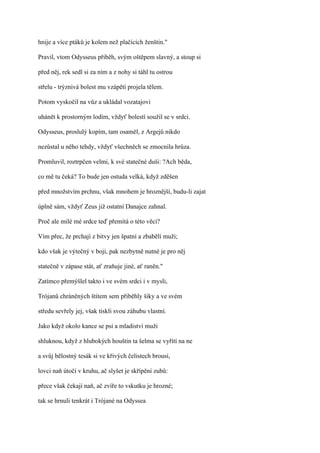 hnije a více ptáků je kolem než plačících ženštin."

Pravil, vtom Odysseus přiběh, svým oštěpem slavný, a stoup si

před něj, rek sedl si za ním a z nohy si táhl tu ostrou

střelu - trýznivá bolest mu vzápětí projela tělem.

Potom vyskočil na vůz a ukládal vozatajovi

uhánět k prostorným lodím, vždyť bolestí soužil se v srdci.

Odysseus, proslulý kopím, tam osaměl, z Argejů nikdo

nezůstal u něho tehdy, vždyť všechněch se zmocnila hrůza.

Promluvil, roztrpčen velmi, k své statečné duši: ?Ach běda,

co mě tu čeká? To bude jen ostuda velká, když zděšen

před množstvím prchnu, však mnohem je hroznější, budu-li zajat

úplně sám, vždyť Zeus již ostatní Danajce zahnal.

Proč ale milé mé srdce teď přemítá o této věci?

Vím přec, že prchají z bitvy jen špatní a zbabělí muži;

kdo však je výtečný v boji, pak nezbytně nutné je pro něj

statečně v zápase stát, ať zraňuje jiné, ať raněn."

Zatímco přemýšlel takto i ve svém srdci i v mysli,

Trójanů chráněných štítem sem přiběhly šiky a ve svém

středu sevřely jej, však tiskli svou záhubu vlastní.

Jako když okolo kance se psi a mladiství muži

shluknou, když z hlubokých houštin ta šelma se vyřítí na ne

a svůj bělostný tesák si ve křivých čelistech brousí,

lovci naň útočí v kruhu, ač slyšet je skřípění zubů:

přece však čekají naň, ač zvíře to vskutku je hrozné;

tak se hrnuli tenkrát i Trójané na Odyssea
 