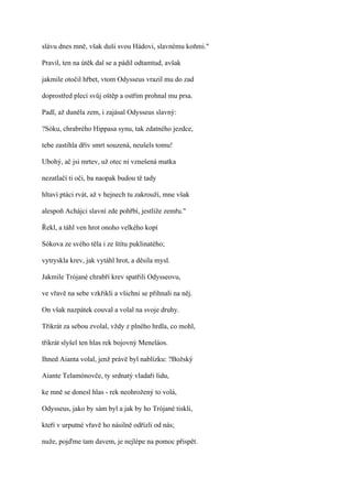 slávu dnes mně, však duši svou Hádovi, slavnému koňmi."

Pravil, ten na útěk dal se a pádil odtamtud, avšak

jakmile otočil hřbet, vtom Odysseus vrazil mu do zad

doprostřed plecí svůj oštěp a ostřím prohnal mu prsa.

Padl, až duněla zem, i zajásal Odysseus slavný:

?Sóku, chrabrého Hippasa synu, tak zdatného jezdce,

tebe zastihla dřív smrt souzená, neušels tomu!

Ubohý, ač jsi mrtev, už otec ni vznešená matka

nezatlačí ti oči, ba naopak budou tě tady

hltaví ptáci rvát, až v hejnech tu zakrouží, mne však

alespoň Achájci slavní zde pohřbí, jestliže zemřu."

Řekl, a táhl ven hrot onoho velkého kopí

Sókova ze svého těla i ze štítu puklinatého;

vytryskla krev, jak vytáhl hrot, a děsila mysl.

Jakmile Trójané chrabří krev spatřili Odysseovu,

ve vřavě na sebe vzkřikli a všichni se přihnali na něj.

On však nazpátek couval a volal na svoje druhy.

Třikrát za sebou zvolal, vždy z plného hrdla, co mohl,

třikrát slyšel ten hlas rek bojovný Meneláos.

Ihned Aianta volal, jenž právě byl nablízku: ?Božský

Aiante Telamónovče, ty srdnatý vladaři lidu,

ke mně se donesl hlas - rek neohrožený to volá,

Odysseus, jako by sám byl a jak by ho Trójané tiskli,

kteří v urputné vřavě ho násilně odřízli od nás;

nuže, pojďme tam davem, je nejlépe na pomoc přispět.
 