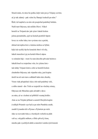 Strach mám, že něco ho potká, když sám jen je Trójany sevřen;

ač je tak zdatný - pak velmi by Danajci tesknili po něm."

Řekl, šel napřed a za ním rek pospíchal podobný bohům.

Našli tam Odyssea, tak milého Diovi. Vůkol

hemžil se Trójanů dav jak ryšaví šakali kolem

jelena poraněného, jejž na horách postřelil šípem

lovec ze svého luku; ten vyvázne sice a prchá,

dokud má teplou krev a kalena mohou se hýbat;

když ale rychlý šíp ho konečně zbaví vší síly,

šakali masožraví jej na horách hltavě sápou

ve stinném háji - vtom lva tam dravého přivede božstvo:

šakalů houf se rozprchne vráz, lev jelena žere -

tak tehdy Trójané četní a silní se hemžili kolem

chrabrého Odyssea, tak vtipného reka, jenž kopím

útočil na ně sem tam a odháněl takto den zhouby.

Vtom však přispěchal Aiás a štít měl podobný věži,

u něho stanul - dav Tróů se rozprchl na všechny strany.

Odyssea rek Meneláos pak odváděl z davu

za ruku, až se s koňmi už přiblížil vozataj králův.

Aiás se na Trójské přihnal a usmrtil Dorykla kopím

(vedlejší Priamův syn byl) a po něm Pandoka zasáh,

zasáhl Lýsandra též a Pyrasa s Pylartem po nich.

Jako se rozvodní řeka a z horských vrcholů na pláň

valí se, vzkypělá sněhem, a Diův příval ji žene,

mnoho pak vyschlých dubů a množství smrkových kmenů
 