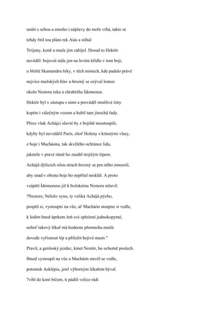 unáší s sebou a mnoho i náplavy do moře vrhá, takto se

tehdy řítil tou plání rek Aiás a stíhal

Trójany, koně a muže jim zabíjel. Dosud to Hektór

nevěděl: bojoval stále jen na levém křídle v tom boji,

u břehů Skamandru řeky, v těch místech, kde padalo právě

nejvíce mužských hlav a hrozný se ozýval lomoz

okolo Nestora reka a chrabrého Ídomenea.

Hektór byl v zástupu s nimi a prováděl strašlivé činy

kopím i válečným vozem a hubil tam jinochů řady.

Přece však Achájci slavní by z bojiště neustoupili,

kdyby byl nevzdálil Paris, choť Holeny s krásnými vlasy,

z boje i Macháona, tak skvělého ochránce lidu,

jakmile v pravé rámě ho zasáhl trojitým šípem.

Achájů dýšících silou strach hrozný se pro něho zmocnil,

aby snad v obratu boje ho nepřítel nesklál. A proto

vzápětí Ídomeneus již k božskému Nestoru mluvil:

?Nestore, Néleův synu, ty veliká Achájů pýcho,

pospěš si, vystoupni na vůz, ať Macháón stoupne si vedle,

k lodím hned úprkem žeň své spřežení jednokopytné,

neboť takový lékař má hodnotu přemnoha mužů:

dovede vyříznout šíp a přiložit hojivé masti."

Pravil, a gerénský jezdec, kmet Nestór, ho ochotně poslech.

Ihned vystoupil na vůz a Macháón stavěl se vedle,

potomek Asklépia, jenž výborným lékařem býval.

?vihl do koní bičem, ti pádili velice rádi
 