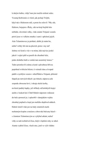k dutým lodím, vždyť tam jim toužilo milené srdce.

Vozataj Kebrionés si všiml, jak prchají Trójští,

když tak s Hektorem stál, a proto ho oslovil: ?My zde,

Hektore, bojujem s Řeky, zde na kraji bojiště této

neblahé, zlověstné války, však ostatní Trójané vesměs

právě jsou ve velkém zmatku i sami i spřežení jejich.

Aiás Telamónovec je prohání, dobře já znám ho,

neboť veliký štít má na plecích; proto i my teď

žeňme své koně a vůz v ta místa, kde nejvíce jezdci

jakož i vojáci pěší se pustili do zhoubné řeže,

jeden druhého hubí a vzniká tam nesmírný lomoz."

Takto promluvil k němu a koně s půvabnou hřívou

popohnal svištícím bičem; ti vnímali ránu a kvapně

pádili s rychlým vozem v střed Řeků a Trójanů, přičemž

šlapali po mrtvých tělech i po štítech, náprava celá

zespodu zbrocena krví, i okraje okolo korby,

na které padaly kapky, jež stříkaly od koňských kopyt

anebo z loukotí kol. Chtěl Hektór náporem vniknout

do řad a prorazit je; i způsobil v danajském vojsku

zhoubný poplach a kopí jen maličko dopřával oddech.

Hektór útočil však jen na řady ostatních mužů

mohutným kopím a mečem a obrovské balvany házel -

s Aiantem Telamónovým se vyhýbal utkání, neboť

vždy se naň rozhněval Zeus, když s lepšími reky se utkal.

Aianta vyděsil Zeus, všech otec, jenž ve výši vládne:
 