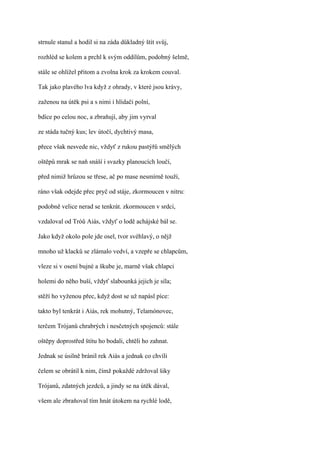 strnule stanul a hodil si na záda důkladný štít svůj,

rozhléd se kolem a prchl k svým oddílům, podobný šelmě,

stále se ohlížel přitom a zvolna krok za krokem couval.

Tak jako plavého lva když z ohrady, v které jsou krávy,

zaženou na útěk psi a s nimi i hlídači polní,

bdíce po celou noc, a zbraňují, aby jim vyrval

ze stáda tučný kus; lev útočí, dychtivý masa,

přece však nesvede nic, vždyť z rukou pastýřů smělých

oštěpů mrak se naň snáší i svazky planoucích loučí,

před nimiž hrůzou se třese, ač po mase nesmírně touží,

ráno však odejde přec pryč od stáje, zkormoucen v nitru:

podobně velice nerad se tenkrát. zkormoucen v srdci,

vzdaloval od Tróů Aiás, vždyť o lodě achájské bál se.

Jako když okolo pole jde osel, tvor svéhlavý, o nějž

mnoho už klacků se zlámalo vedví, a vzepře se chlapcům,

vleze si v osení bujné a škube je, marně však chlapci

holemi do něho buší, vždyť slabounká jejich je síla;

stěží ho vyženou přec, když dost se už napásl píce:

takto byl tenkrát i Aiás, rek mohutný, Telamónovec,

terčem Trójanů chrabrých i nesčetných spojenců: stále

oštěpy doprostřed štítu ho bodali, chtěli ho zahnat.

Jednak se úsilně bránil rek Aiás a jednak co chvíli

čelem se obrátil k nim, čímž pokaždé zdržoval šiky

Trójanů, zdatných jezdců, a jindy se na útěk dával,

všem ale zbraňoval tím hnát útokem na rychlé lodě,
 