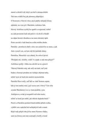 stanul a obrátil tvář, když zavítal k zástupu druhů.

Tak tam sváděli boj jak plameny plápolající.

S Nestorem z bitevní vřavy pryč pádily nélejské klisny

zpěněné, na voze jel i Macháón, ochránce lidu.

Slavný Achilleus rychlý ho spatřil a rozpoznal, neboť

na zádi prostorné lodi stál právě v té chvíli a hleděl

na zápas hrozící zhoubou a na onen žalostný úprk.

Proto zavolal z lodi hned na svého milého druha

Patrokla - promluvit chtěl s ním; ten zaslech ho ze stanu, a jak

Arés vyrazil ven, což pro něj byl počátek zkázy.

Patroklos, Menoitiův syn zdatný, ho oslovil první:

?Pročpak mě, Achille, voláš? A copak si ode mne přeješ?"

Achilleus rychlý v běhu mu odvětil na to a pravil:

?Slavný Patrokle můj, tak milý mé duši, teď jistě

budou s horoucí prosbou mi Achájci objímat nohy,

neboť nyní už tíseň jim nastává nesnesitelná.

Patrokle Diovi milý, teď běž se však Nestora zeptat,

kdo je ten raněný muž, jejž vezou sem z bitvy? Ten věru

zezadu Macháonovi se ve všem podobá, synu

Asklépiovu, avšak já nespatřil tvář toho muže,

neboť se koně jen mihli, jak zběsile dopředu hnali."

Pravil, a Patroklos poslech hned milého přítele svého,

vyběhl ven a spěchal kol achájských lodí a stanů.

Když tedy přijeli oba již ke stanu Nestora vládce,

sami na žírnou zem tam sestoupli z korby a koně
 