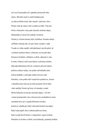 od vozu Eurymedón šel vypřahat, pomocník toho

starce. Mezitím muži si sušili krůpěje potu

ze šatů na břehu moře, kde stanuli v průvanu větru.

Potom však do stanu vešli a sedali na židle. Tam jim

dívka s krásnými vlasy pak chystala smíšený nápoj,

Hekamédé; jí otcem byl srdnatý Arsinoos.

Nestór ji z kořisti dostal, když Achilleus Tenedos dobyl,

od Řeků vybraný dar, že nad všemi vynikal v radě.

Ta pak ze všeho nejdřív stůl překrásný stavěla před. ně

s nohami modravé barvy a hlazený, na ten pak dala

bronzový košíček s chlebem a cibuli, zákusek k vínu,

k tomu i žlutavý med a posvátnou z ječmene mouku,

dále pak překrásnou číši (tu z domova přivezl stařec)

pobitou zlatými nýtky; ten pohár měl držadla čtyři,

kolem každého z nich pak zobali zrní dva zlatí

holoubci, a ten pohár měl vespod dva podstavce. Jenom

s námahou jiný muž jej na stole posunul, byl-li plný;

však stařičký Nestór jej beze vší námahy zvedal.

Dívka bohyním rovná jim chystala nápoj: v číš lila

vzácné pramnenské víno a bronzovým struhadlem k tomu

strouhala kozí sýr a sypala bělostnou mouku;

potom je vybídla pít, když zchystala hostům ten nápoj.

Když tedy popili oba a zahnali palčivou žízeň,

když se pak bavili řečmi a vzájemným vypravováním,

Patroklos k dveřím se blížil, muž hrdinský, podobný bohům.
 