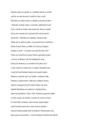 Jakmile stařec ho spatřil, tu z lesklého křesla se zdvihl,

vedl ho za ruku dovnitř a vybíd ho, aby si sedl.

Patroklos na druhé straně se zdráhal a promluvil takto:

,,Nemohu, božský starče, se posadit, nepřemluvíš mě!

Úcty a bázně je hoden, kdo poslal mě, abych se optal,

kdo je ten zraněný muž, jejž přivážíš, ale já sám ho

poznávám - Macháona tu spatřuji, ochránce lidu.

Půjdu teď se zprávou zpět, s tím poselstvím k Achilleovi.

Starče živený Diem; ty dobře víš, čeho je schopen;

strašný to muž! -- ten hned i nevinné dovede vinit."

Tomu zas odvětil na to kmet Nestór, gerénský jezdec:

,,Cože je Achilleovi tak líto achájských synů,

kolik jich střelami je už zraněno? Nic přece neví

o žalu, kolik ho vzniká zde ve vojsku! Nejlepší muži

u lodí leží buď bodnuti kopím neb zraněni šípem.

Střelen je statečný rek, syn Týdeův, mohutný silák,

bodnut je Agamemnón i Odysseus oštěpem slavný,

střelen i Eurypylos byl do stehna šípem a já jsem

tadyhle Macháona zas nedávno z bojiště přivez,

šípem byl postřelen z luku. Však Achilleus naprosto nedbá

o řecká vojska, ač chrabrý, a nemá on s nimi ni soucit.

Či snad čeká, až budou i přes mocný Argeiů odpor

rychlé koráby hořet zde u moře ničivým ohněm,

sami až budeme padat druh za druhem? Nemám přec sílu,

jakou jsem mívával dřív v svých ohebných mladistvých údech!
 