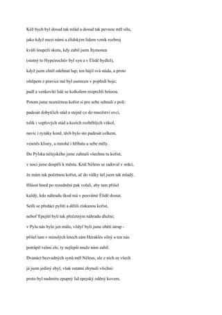Kéž bych byl dosud tak mlád a dosud tak pevnou měl sílu,

jako když mezi námi a élidským lidem vznik rozbroj

kvůli loupeži skotu, kdy zabil jsem Ítymonea

(statný to Hypeirochův byl syn a v Élidě bydlel),

když jsem chtěl odehnat lup; ten hájil svá stáda, a proto

oštěpem z pravice mé byl usmrcen v popředí boje;

padl a venkovští lidé se kolkolem rozprchli hrůzou.

Potom jsme nesmírnou kořist si pro sebe sehnali z polí:

padesát dobytčích stád a stejně co do množství ovcí,

tolik i vepřových stád a kozích rozběhlých vůkol,

navíc i ryzáky koně, těch bylo sto padesát celkem,

vesměs klisny, a mnohé i hříbata u sebe měly.

Do Pylska nélejského jsme zahnali všechnu tu kořist,

v noci jsme dospěli k městu. Král Néleus se radoval v srdci,

že mám tak početnou kořist, ač do války šel jsem tak mladý.

Hlásní hned po rozednění pak volali, aby tam přišel

každý, kdo náhradu škod má v posvátné Élidě dostat.

Sešli se předáci pylští a dělili získanou kořist,

neboť Epejští byli tak přečetným náhradu dlužni;

v Pylu nás bylo jen málo, vždyť byli jsme obětí útrap -

přišel tam v minulých letech sám Héraklés silný a ten nás

potrápil velmi zle, ty nejlepší muže nám zabil.

Dvanáct bezvadných synů měl Néleus, ale z nich ze všech

já jsem jediný zbyl, však ostatní zhynuli všichni:

proto byl nadmíru zpupný lid epejský oděný kovem,
 