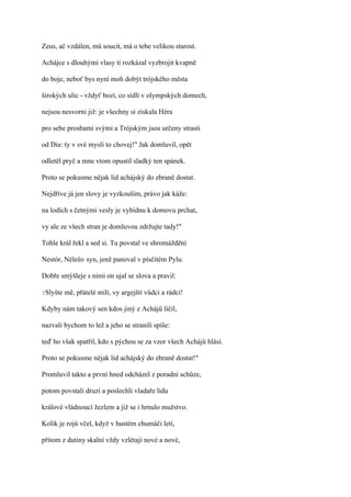Zeus, ač vzdálen, má soucit, má o tebe velikou starost.

Achájce s dlouhými vlasy ti rozkázal vyzbrojit kvapně

do boje, neboť bys nyní moh dobýt trójského města

širokých ulic - vždyť bozi, co sídlí v olympských domech,

nejsou nesvorni již: je všechny si získala Héra

pro sebe prosbami svými a Trójským jsou určeny strasti

od Dia: ty v své mysli to chovej!" Jak domluvil, opět

odletěl pryč a mne vtom opustil sladký ten spánek.

Proto se pokusme nějak lid achájský do zbraně dostat.

Nejdříve já jen slovy je vyzkouším, právo jak káže:

na lodích s četnými vesly je vybídnu k domovu prchat,

vy ale ze všech stran je domluvou zdržujte tady!"

Tohle král řekl a sed si. Tu povstal ve shromáždění

Nestór, Néleův syn, jenž panoval v písčitém Pylu.

Dobře smýšleje s nimi on ujal se slova a pravil:

?Slyšte   mě, přátelé milí, vy argejští vůdci a rádci!

Kdyby nám takový sen kdos jiný z Achájů líčil,

nazvali bychom to lež a jeho se stranili spíše:

teď ho však spatřil, kdo s pýchou se za vzor všech Achájů hlásí.

Proto se pokusme nějak lid achájský do zbraně dostat!"

Promluvil takto a první hned odcházel z poradní schůze,

potom povstali druzí a poslechli vladaře lidu

králové vládnoucí žezlem a již se i hrnulo mužstvo.

Kolik je rojů včel, když v hustém chumáči letí,

přitom z dutiny skalní vždy vzlétají nové a nové,
 