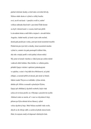 páchal zločinné skutky a činil nám svévolné křivdy.

Néleus stádo skotu si vybral a veliký houfec

ovcí, na tři sta kusů - i pastýře zvolil si, neboť

velikou náhradu škod měl v posvátné Élidě dostat

za čtyři vítězné koně i s vozem, kteří tam přišli

k závodním hrám a měli běh o trojnož v závodě běžet.

Augeiás, vladař mužů, ty koně si pro sebe nechal,

domů pak poslal jen vozku, jenž pro koně nesmírně truchlil.

Pohněván pro tyto řeči a skutky, kmet nesmírně mnoho

vybral si, ostatní vše pak postoupil k dělení lidu,

aby tak o stejný podíl z nich jediný ošizen nebyl.

My jsme to konali všechno a vůkol jsme po celém městě

vzdávali oběti bohům. Dne třetího ve velkém počtu

přitáhli Epejci všichni i spřežení jednokopytná

ve spěchu; s nimi v boj táhli dva Molíonové, ač ještě

chlapci, a neznalí příliš až dosud, jak rázně se bránit.

Jakási osada Thryon se rozkládá, výšina strmá,

daleko při Alfeiu a sousedí s písečným Pylem;

Epejci při obléhání ji dychtili rozbořit, když však

celou už rovinou prošli, tu z Olympu s poselstvím rychle

Athéna k nám se snesla, ať v noci se chystáme k boji,

přitom po Pylu sbírala lid ne liknavý, nýbrž

velice dychtivý boje. Mně Néleus nechtěl však svolit,

abych se do zbroje oděl, a uschoval přede mnou koně;

říkal, že nejsem znalý až doposud válečných činů.
 