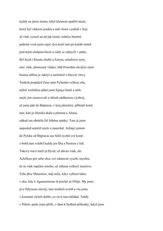každý na jinou stranu, když klesnout spatřili muže,

který byl vůdcem jezdců a nad všemi vynikal v boji.

Já však vyrazil na ně jak černá vichřice bouřná:

padesát vozů jsem zajal, dva muži tam po každé straně

pod mým oštěpem klesli a zuby se zahryzli v půdu.

Byl bych i Kteata zhubil a Euryta, mladistvé syny,

otec však, přemocný vládce, bůh Poseidón chvějící zemí

hustou mlhou je zakryl a zachránil z bitevní vřavy.

Tenkrát propůjčil Zeus nám Pylanům velikou sílu,

neboť rozlehlou plání jsme Epejce hnali a stále

muže jim usmrcovali a sbírali nádhernou výzbroj,

až jsme pak do Búprasia, v kraj pšeničný, přihnali koně,

tam, kde je ólenská skála a planina u Alesia,

odkud zas obrátila lid Athéna zpátky. Tam já jsem

naposled usmrtil muže a zanechal. Achájci potom

do Pylska od Búprasia zas řídili rychlé své koně;

z bohů tam velebil každý jen Dia a Nestora z lidí.

Takový mezi muži já býval, už dávno však, ale

Achilleus pro sebe chce své zdatnosti využít; myslím,

že se však napláče mnoho, až zahyne veškeré mužstvo.

Tebe přec Menoitios, můj milý, kdys vybízel takto

v den, kdy k Agamemnonu tě posílal ze Fthíje. My jsme,

já a Odysseus slavný; tam meškali uvnitř a vše jsme

v komnatě slyšeIi dobře, co on ti tam ukládal. Tehdy

v Péleův palác jsme přišli, v dům k bydlení příhodný, když jsme
 