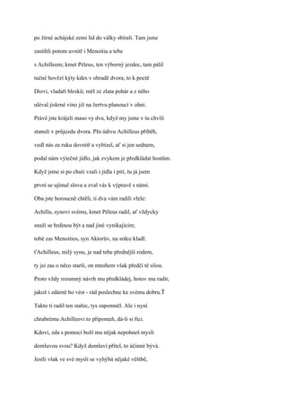 po žírné achájské zemi lid do války sbírali. Tam jsme

zastihli potom uvnitř i Menoitia a tebe

s Achilleem; kmet Péleus, ten výborný jezdec, tam pálil

tučné hovězí kýty kdes v ohradě dvora, to k poctě

Diovi, vladaři blesků; měI ze zlata pohár a z něho

uléval jiskrné víno již na žertvu planoucí v ohni.

Právě jste krájeli maso vy dva, když my jsme v tu chvíli

stanuli v průjezdu dvora. PIn údivu Achilleus přiběh,

vedl nás za ruku dovnitř a vybízel, ať si jen sednem,

podal nám výtečné jídlo, jak zvykem je předkládat hostům.

Když jsme si po chuti vzali i jídla i pití, tu já jsem

první se ujímal slova a zval vás k výpravě s námi.

Oba jste horoucně chtěli, ti dva vám radili vřele:

Achillu, synovi svému, kmet Péleus radil, ať vždycky

snaží se hrdinou být a nad jiné vynikajícím;

tobě zas Menoitios, syn Aktorův, na srdce kladl:

ťAchilleus, milý synu, je nad tebe přednější rodem,

ty jsi zas o něco starší, on mnohem však předčí tě silou.

Proto vždy rozumný návrh mu předkládej, hotov mu radit,

jakož i zdárně ho vést - rád poslechne ke svému dobru.Ť

Takto ti radil ten stařec, tys zapomněl. Ale i nyní

chrabrému Achilleovi to připomeň, dá-li si říci.

Kdoví, zda s pomocí boží mu nějak nepohneš myslí

domluvou svou? Když domluví přítel, to účinné bývá.

Jestli však ve své mysli se vyhýbá nějaké věštbě,
 