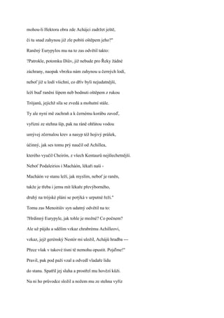 mohou-li Hektora obra zde Achájci zadržet ještě,

či tu snad zahynou již zle pobiti oštěpem jeho?"

Raněný Eurypylos mu na to zas odvětil takto:

?Patrokle, potomku Diův, již nebude pro Řeky žádné

záchrany, naopak vbrzku nám zahynou u černých lodí,

neboť již u lodí všichni, co dřív byli nejudatnější,

leží buď raněni šípem neb bodnuti oštěpem z rukou

Trójanů, jejichž síla se zvedá a mohutní stále.

Ty ale nyní mě zachraň a k černému korábu zaveď,

vyřízni ze stehna šíp, pak na ráně ohřátou vodou

umývej zčernalou krev a nasyp též hojivý prášek,

účinný, jak ses tomu prý naučil od Achillea,

kterého vyučil Cheirón, z všech Kentaurů nejšlechetnější.

Neboť Podaleirios i Macháón, lékaři naši -

Macháón ve stanu leží, jak myslím, neboť je raněn,

takže je třeba i jemu mít lékaře převýborného,

druhý na trójské pláni se potýká v urputné řeži."

Tomu zas Menoitiův syn udatný odvětil na to:

?Hrdinný Eurypyle, jak tohle je možné? Co počnem?

Ale už půjdu a sdělím vzkaz chrabrému Achilleovi,

vzkaz, jejž gerénský Nestór mi uložil, Achájů hradba ---

Přece však v takové tísni tě nemohu opustit. Pojďme!"

Pravil, pak pod paží vzal a odvedl vladaře lidu

do stanu. Spatřil jej sluha a prostřel mu hovězí kůži.

Na ni ho průvodce složil a nožem mu ze stehna vyříz
 