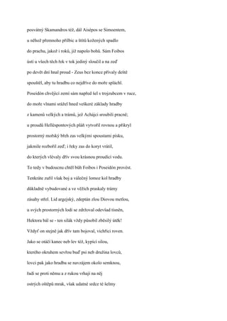 posvátný Skamandros též, dál Aisépos se Simoentem,

u něhož přemnoho přilbic a štítů kožených spadlo

do prachu, jakož i roků, již napolo bohů. Sám Foibos

ústí u všech těch řek v tok jediný sloučil a na zeď

po devět dní hnal proud - Zeus bez konce přívaly deště

spouštěl, aby tu hradbu co nejdříve do moře spláchl.

Poseidón chvějící zemí sám napřed šel s trojzubcem v ruce,

do moře vlnami srážel hned veškeré základy hradby

z kamenů velkých a trámů, jež Achájci sroubili pracně;

u proudů Helléspontových pláň vytvořil rovnou a přikryl

prostorný mořský břeh zas velkými spoustami písku,

jakmile rozbořil zeď; i řeky zas do koryt vrátil,

do kterých vlévaly dřív svou krásnou proudící vodu.

To tedy v budoucnu chtěl bůh Foibos i Poseidón provést.

Tenkráte zuřil však boj a válečný lomoz kol hradby

důkladně vybudované a ve věžích praskaly trámy

zásahy střel. Lid argejský, zdeptán zlou Diovou metlou,

u svých prostorných lodí se zdržoval odevšad tísněn,

Hektora bál se - ten silák vždy působil zběsilý útěk!

Vždyť on stejně jak dřív tam bojoval, vichřici roven.

Jako se otáčí kanec neb lev též, kypící silou,

kterého okruhem sevřou buď psi neb družina lovců,

lovci pak jako hradba se navzájem okolo semknou,

řadí se proti němu a z rukou vrhají na něj

ostrých oštěpů mrak, však udatné srdce té šelmy
 