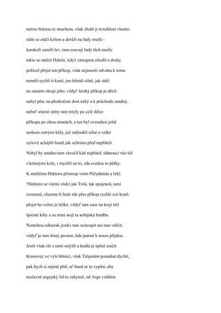 netrne hrůzou ni strachem, však zhubí ji troufalost vlastní;

stále se otáčí kolem a doráží na řady mužů -

kamkoli zamíří lev, tam couvají řady těch mužů:

takto se otáčel Hektór, když zástupem chodil a druhy

pobízel přejet ten příkop, však nejmenší odvahu k tomu

neměli rychlí ti koně, jen řehtali silně, jak stáli

na samém okraji jeho, vždyť široký příkop je děsil:

nebyl přec na přeskočení dost úzký a k průchodu snadný,

neboť srázné stěny tam trčely po celé délce

příkopu po obou stranách, a ten byl ovrouben ještě

seshora ostrými kůly, jež zatloukli silné a velké

synové achájští hustě jak ochranu před nepřáteli.

Nebyl by snadno tam vkročil kůň nepřátel, táhnoucí vůz též

s krásnými koly, i myslili na to, zda svedou to pěšky.

K smělému Hektoru přistoup vtom Púlydamás a řekl.

?Hektore se všemi vůdci jak Tróů, tak spojenců, není

rozumné, chceme-li hnát zde přes příkop rychlé své koně;

přejet ho velmi je těžké, vždyť tam zase na kraji trčí

špičaté kůly a za nimi stojí ta achájská hradba.

Nemohou nikterak jezdci tam sestoupit ani tam válčit;

vždyť je tam těsný prostor, kde patrně k úrazu přijdou.

Jestli však zle s nimi smýšlí a hodlá je úplně zničit

Kronovec ve výši hřmící, však Trójanům pomáhat dychtí,

pak bych si zajisté přál, ať hned se to vyplní, aby

neslavně argejský lid tu zahynul, od Arga vzdálen.
 