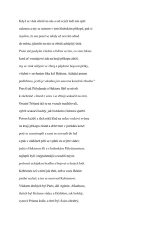 Když se však obrátí na nás a od svých lodí nás opět

zaženou a my se octnem v tom hlubokém příkopě, pak si

myslím, že ani posel se nikdy už nevrátí odtud

do města, jakmile na nás se obrátí achájský útok.

Proto mě poslyšte všichni a řiďme se tím, co vám řeknu:

koně ať vozatajové zde na kraji příkopu zdrží,

my se však odějem ve zbroj a půjdeme bojovat pěšky,

všichni v sevřeném šiku kol Hektora. Achájci potom

podlehnou, jestli je vskutku jim souzena konečná zhouba."

Pravil tak Púlydamás a Hektoru líbil se návrh

k záchraně - ihned z vozu i se zbrojí seskočil na zem.

Ostatní Trójané též se na vozech nezdržovali,

nýbrž seskočil každý, jak božského Hektora spatřil.

Potom každý z těch reků klad na srdce vozkovi svému

na kraji příkopu zůstat a držet tam v pořádku koně;

poté se rozestoupili a sami se srovnali do řad

a pak v oddílech pěti se vydali za svými vůdci;

jedni s Hektorem šli a s hrdinským Púlydamantem:

nejlepší byli i nejpočetnější a toužili nejvíc

prolomit achájskou hradbu a bojovat u dutých lodí.

Kebrionés šel s nimi jak třetí, neb u vozu Hektór

jiného nechal, a ten se nerovnal Kebrionovi.

Vůdcem druhých byl Paris, dál Agénór, Alkathoos,

třetích byl Helenos vůdce a Déifobos, rek božský,

synové Priama krále, a třetí byl Ásios chrabrý,
 