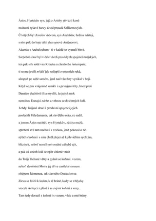 Ásios, Hyrtakův syn, jejž z Arisby přivezli koně

mohutní ryšavé barvy až od proudů Selléentových.

Čtvrtých byl Aineiás vůdcem, syn Anchísův, hrdina zdatný,

s ním pak do boje táhli dva synové Anténorovi,

Akamás s Archelochem - ti v každé se vyznali bitvě.

Sarpédón zase byl v čele všech proslulých spojenců trójských,

ten pak si k sobě vzal Glauka a chrabrého Asteropaia;

ti se mu jevili zvlášť jak nejlepší z ostatních reků,

alespoň po sobě samém, jenž nad všechny vynikal v boji.

Když se pak vzájemně semkli i s pevnými štíty, hned proti

Danaům dychtivě šli a myslili, že jejich útok

nemohou Danajci zdržet a vrhnou se do černých lodí.

Tehdy Trójané druzí i přeslavní spojenci jejich

poslechli Púlydamanta, tak skvělého reka, co radil,

a jenom Ásios nechtěl, syn Hyrtakův, záštita mužů,

spřežení své tam nechat i s vozkou, jenž pečoval o ně,

nýbrž s koňmi i s ním chtěl přejet až k plavidlům rychlým,

blázínek, neboť neměl své osudné záhubě ujít,

a pak od oněch lodí se opět vítězně vrátit

do Tróje šlehané větry a pyšnit se koňmi i vozem,

neboť zlověstná Moira jej dříve zastřela temnem

oštěpem Ídomenea, tak slavného Deukaliovce.

Zleva se blížil k lodím, k té bráně, kudy se vždycky

vraceli Achájci z pláně i se svými koňmi a vozy.

Tam tedy dorazil s koňmi i s vozem, však u oné brány
 