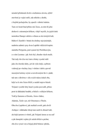 nenašel přimknuté dveře a mohutnou závoru, nýbrž

otevřené je vojáci měli, zda někoho z druhů,

z bojiště prchajícího, by spasili v táboře lodním.

Tam své koně hnal přímo rek Ásios, za ním šli jeho

druhové s náramným křikem, vždyť myslili, že jejich útok

nemohou Danajci zdržet a vrhnou se do černých lodí,

bláhoví! Zastihli v bráně dva hrdiny nejvýtečnější,

nadmíru udatné syny dvou Lapithů válčících kopím:

statného Polypoita, jenž synem byl Peirithoovým,

a s ním Leontea - jak Arés byl, zhouba všech mužů.

Tak tedy tito dva reci tam u brány vysoké stáli

jako dva horské duby, jež do výše čnějí, a přitom

vzdorují po všechny časy i větrům i dešti a pevně

mocnými kořeny svými a rozvětvenými tkví v půdě,

tak tam s důvěrou v sílu svých rukou čekali oba,

když se k nim Ásios blížil, a nedali najevo bázeň.

Trójané vyschlé štíty hned vysoko pozvedli, přímo

proti té důkladné hradbě, a běželi s velikým křikem;

Vedl je Íamenos a Orestés, Ásios vládce,

Adamás, Ásiův syn, též Oinomaos a Thoón.

Oba dva Lapithové, jak meškali uvnitř, pak chvíli

Achájce v důkladné zbroji tam nutili k obraně lodí;

ale když potom si všimli, jak Trójané ženou se na zeď

a jak danajské vojsko již začalo křičet a prchat,

oba dva vyrazí ven a bojují před bránou vpředu,
 