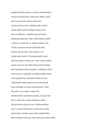 podobni divokým kancům, co čekají na horách kdesi

štvanice loveckých psů a mužů, jak z dálky se blíží:

kanci vyrazí z boku a lámou okolo sebe

z kořene křoviny lesní, i skřípání zubů je slyšet,

až pak nějaký muž jim oštěpem odejme život:

takto as lesklý kov i Lapithům na prsou řinčel,

zpředu jak tepáni byli, vždyť válčili nadmíru zdatně

v důvěře ve vlastní sílu i v obránce nahoře na zdi.

Ti totiž z pevných věží tam dolů házeli stále

kameny, aby tak sebe i stany chránili i své

koráby plující rychle. Ty kameny padaly k zemi

hustě jak sněhové vločky, jež v zimě vichřice prudká

sesype na živnou zem, když otřese tmavými mraky;

právě tak padaly hustě ty kameny z achájských rukou,

avšak zároveň z trójských; kol duněly přilbice temně

a též vypouklé štíty, jak kameny bušily do nich.

Tehdy hlasitě zalkal a pěstmi se do stehen tloukl

Ásios, Hyrtakův syn, pak rozezlen pronesl: ?Otče

Die, tedy i ty ses ukázal v úplné míře

přítelem klamu! Já nikdy bych neřek, že vojáci řečtí

naší se ubrání síle a našim nezdolným rukám.

Oni jak divoké včely neb vosy s tělíčkem hbitým,

které si vystaví hnízdo kdes u strmé cesty a nechtí

opustit dutý svůj úkryt, jsou uvnitř a urputně bráni

plod svůj před venkovany, když med by jim vybírat chtěli,
 