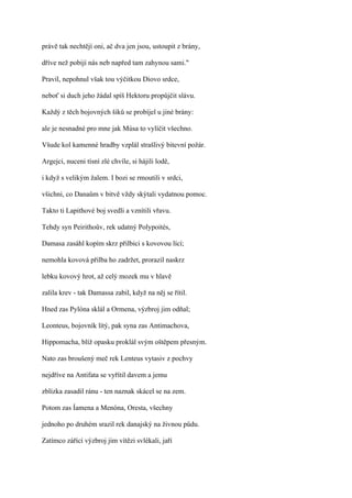 právě tak nechtějí oni, ač dva jen jsou, ustoupit z brány,

dříve než pobijí nás neb napřed tam zahynou sami."

Pravil, nepohnul však tou výčitkou Diovo srdce,

neboť si duch jeho žádal spíš Hektoru propůjčit slávu.

Každý z těch bojovných šiků se probíjel u jiné brány:

ale je nesnadné pro mne jak Músa to vylíčit všechno.

Všude kol kamenné hradby vzplál strašlivý bitevní požár.

Argejci, nuceni tísní zlé chvíle, si hájili lodě,

i když s velikým žalem. I bozi se rmoutili v srdci,

všichni, co Danaům v bitvě vždy skýtali vydatnou pomoc.

Takto ti Lapithové boj svedli a vznítili vřavu.

Tehdy syn Peirithoův, rek udatný Polypoités,

Damasa zasáhl kopím skrz přilbici s kovovou lící;

nemohla kovová přilba ho zadržet, prorazil naskrz

lebku kovový hrot, až celý mozek mu v hlavě

zalila krev - tak Damassa zabil, když na něj se řítil.

Hned zas Pylóna sklál a Ormena, výzbroj jim odňal;

Leonteus, bojovník lítý, pak syna zas Antimachova,

Hippomacha, blíž opasku proklál svým oštěpem přesným.

Nato zas broušený meč rek Lenteus vytasiv z pochvy

nejdříve na Antifata se vyřítil davem a jemu

zblízka zasadil ránu - ten naznak skácel se na zem.

Potom zas Íamena a Menóna, Oresta, všechny

jednoho po druhém srazil rek danajský na živnou půdu.

Zatímco zářící výzbroj jim vítězi svlékali, jaří
 
