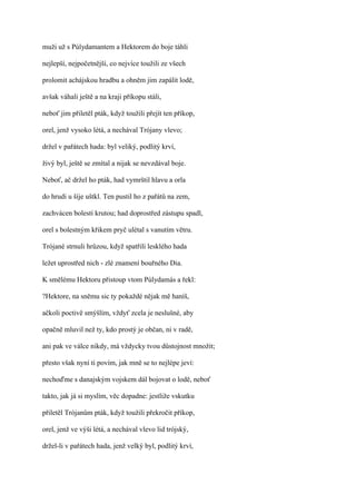 muži už s Púlydamantem a Hektorem do boje táhli

nejlepší, nejpočetnější, co nejvíce toužili ze všech

prolomit achájskou hradbu a ohněm jim zapálit lodě,

avšak váhali ještě a na kraji příkopu stáli,

neboť jim přiletěl pták, když toužili přejít ten příkop,

orel, jenž vysoko létá, a nechával Trójany vlevo;

držel v pařátech hada: byl veliký, podlitý krví,

živý byl, ještě se zmítal a nijak se nevzdával boje.

Neboť, ač držel ho pták, had vymrštil hlavu a orla

do hrudi u šíje uštkl. Ten pustil ho z pařátů na zem,

zachvácen bolestí krutou; had doprostřed zástupu spadl,

orel s bolestným křikem pryč ulétal s vanutím větru.

Trójané strnuli hrůzou, když spatřili lesklého hada

ležet uprostřed nich - zlé znamení bouřného Dia.

K smělému Hektoru přistoup vtom Púlydamás a řekl:

?Hektore, na sněmu sic ty pokaždé nějak mě haníš,

ačkoli poctivě smýšlím, vždyť zcela je neslušné, aby

opačně mluvil než ty, kdo prostý je občan, ni v radě,

ani pak ve válce nikdy, má vždycky tvou důstojnost množit;

přesto však nyní ti povím, jak mně se to nejlépe jeví:

nechoďme s danajským vojskem dál bojovat o lodě, neboť

takto, jak já si myslím, věc dopadne: jestliže vskutku

přiletěl Trójanům pták, když toužili překročit příkop,

orel, jenž ve výši létá, a nechával vlevo lid trójský,

držel-li v pařátech hada, jenž velký byl, podlitý krví,
 