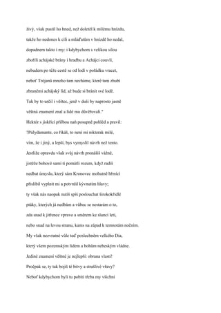 živý, však pustil ho hned, než doletěl k milému hnízdu,

takže ho nedones k cíli a mláďatům v hnízdě ho nedal,

dopadnem takto i my: i kdybychom s velikou silou

zbořili achájské brány i hradbu a Achájci couvli,

nebudem po téže cestě se od lodí v pořádku vracet,

neboť Trójanů mnoho tam necháme, které tam zhubí

zbraněmi achájský lid, až bude si bránit své lodě.

Tak by to určil i věštec, jenž v duši by naprosto jasně

věštná znamení znal a lidé mu důvěřovali."

Hektór s jiskřící přilbou naň posupně pohléd a pravil:

?Púlydamante, co říkáš, to není mi nikterak milé,

vím, že i jiný, a lepší, bys vymyslil návrh než tento.

Jestliže opravdu však svůj návrh pronášíš vážně,

jistěže bohové sami ti pomátli rozum, když radíš

nedbat úmyslu, který sám Kronovec mohutně hřmící

přislíbil vyplnit mi a potvrdil kývnutím hlavy;

ty však nás naopak nutíš spíš poslouchat širokokřídlé

ptáky, kterých já nedbám a vůbec se nestarám o to,

zda snad k jitřence vpravo a směrem ke slunci letí,

nebo snad na levou stranu, kams na západ k temnotám nočním.

My však nezvratné vůle teď poslechněm velkého Dia,

který všem pozemským lidem a bohům nebeským vládne.

Jediné znamení věštné je nejlepší: obrana vlasti!

Pročpak se, ty tak bojíš té bitvy a strašlivé vřavy?

Neboť kdybychom byli tu pobiti třeba my všichni
 