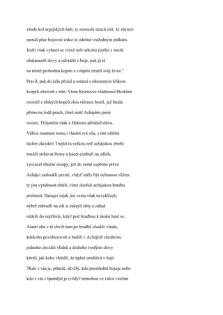 všude kol argejských lodí, ty nemusíš strach mít, že zhyneš:

nemáš přec bojovné srdce ni odolné vražedným půtkám.

Jestli však vyhneš se vřavě neb někoho jiného z mužů

obalamutíš slovy a odvrátíš z boje, pak já tě

na místě probodnu kopím a vzápětí ztratíš svůj život."

Pravil, pak do čela přešel a ostatní s ohromným křikem

kvapili zároveň s ním. Vtom Kronovec vládnoucí bleskům

roznítil z ídských kopců zlou větrnou bouři, jež hnala

přímo na lodě prach, čímž mátl Achájům jasný

rozum, Trójanům však a Hektoru přinášel slávu.

Věříce znamení tomu i vlastní své síle, s tím větším

úsilím zkoušeli Trójští tu velkou zeď achájskou zbořit:

toužili strhávat římsy a kácet cimbuří na zdích,

vyvracet úboční sloupy, jež do země vepředu právě

Achájci zatloukli pevně, vždyť měly být ochranou věžím:

ty jim vytáhnout chtěli, čímž doufali achájskou hradbu

prolomit. Danajci nijak jim cestu však nevyklízeli,

nýbrž zábradlí na zdi si zakryli štíty a odtud

mlátili do nepřítele, když pod hradbou k útoku hnal se.

Aianti oba v té chvíli tam po hradbě chodili všude,

kdekoho povzbuzovali a budili v Achájích chrabrost,

jednoho chválili vlídně a druhého tvrdými slovy

kárali, jak koho zhlédli, že úplně umdlévá v boji:

?Kdo z vás je, přátelé, skvělý, kdo prostředně bojuje nebo

kdo z vás i špatnější je (vždyť nemohou ve válce všichni
 