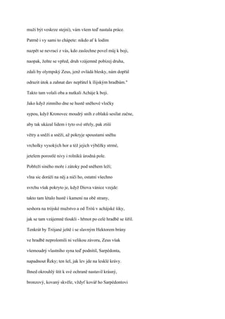 muži být veskrze stejní), vám všem teď nastala práce.

Patrně i vy sami to chápete: nikdo ať k lodím

nazpět se nevrací z vás, kdo zaslechne povel můj k boji,

naopak, žeňte se vpřed, druh vzájemně pobízej druha,

zdali by olympský Zeus, jenž ovládá blesky, nám dopřál

odrazit útok a zahnat dav nepřátel k ílijským hradbám."

Takto tam volali oba a nutkali Acháje k boji.

Jako když zimního dne se hustě sněhové vločky

sypou, když Kronovec moudrý sníh z oblaků sesílat začne,

aby tak ukázal lidem i tyto své střely, pak ztiší

větry a sněží a sněží, až pokryje spoustami sněhu

vrcholky vysokých hor a též jejich výběžky strmé,

jetelem porostlé nivy i rolníků úrodná pole.

Pobřeží siného moře i zátoky pod sněhem leží;

vlna sic doráží na něj a ničí ho, ostatní všechno

svrchu však pokryto je, když Diova vánice vzejde:

takto tam létalo hustě i kamení na obě strany,

seshora na trójské mužstvo a od Tróů v achájské šiky,

jak se tam vzájemně tloukli - hřmot po celé hradbě se šířil.

Tenkrát by Trójané ještě i se slavným Hektorem brány

ve hradbě neprolomili ni velikou závoru, Zeus však

všemoudrý vlastního syna teď podnítil, Sarpédonta,

napadnout Řeky; ten šel, jak lev jde na lesklé krávy.

Ihned okrouhlý štít k své ochraně nastavil krásný,

bronzový, kovaný skvěle, vždyť kovář ho Sarpédontovi
 