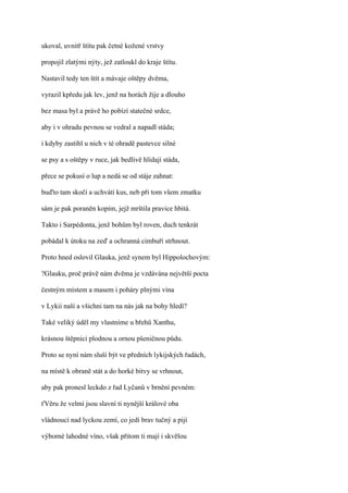 ukoval, uvnitř štítu pak četné kožené vrstvy

propojil zlatými nýty, jež zatloukl do kraje štítu.

Nastavil tedy ten štít a mávaje oštěpy dvěma,

vyrazil kpředu jak lev, jenž na horách žije a dlouho

bez masa byl a právě ho pobízí statečné srdce,

aby i v ohradu pevnou se vedral a napadl stáda;

i kdyby zastihl u nich v té ohradě pastevce silné

se psy a s oštěpy v ruce, jak bedlivě hlídají stáda,

přece se pokusí o lup a nedá se od stáje zahnat:

buďto tam skočí a uchvátí kus, neb při tom všem zmatku

sám je pak poraněn kopím, jejž mrštila pravice hbitá.

Takto i Sarpédonta, jenž bohům byl roven, duch tenkrát

pobádal k útoku na zeď a ochranná cimbuří strhnout.

Proto hned oslovil Glauka, jenž synem byl Hippolochovým:

?Glauku, proč právě nám dvěma je vzdávána největší pocta

čestným místem a masem i poháry plnými vína

v Lykii naší a všichni tam na nás jak na bohy hledí?

Také veliký úděl my vlastníme u břehů Xanthu,

krásnou štěpnici plodnou a ornou pšeničnou půdu.

Proto se nyní nám sluší být ve předních lykijských řadách,

na místě k obraně stát a do horké bitvy se vrhnout,

aby pak pronesl leckdo z řad Lyčanů v brnění pevném:

ťVěru že velmi jsou slavní ti nynější králové oba

vládnoucí nad lyckou zemí, co jedí brav tučný a pijí

výborné lahodné víno, však přitom ti mají i skvělou
 