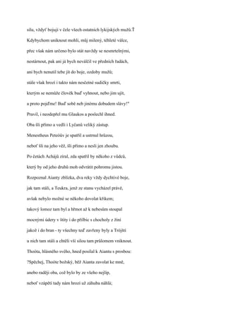 sílu, vždyť bojují v čele všech ostatních lykijských mužů.Ť

Kdybychom uniknout mohli, můj milený, téhleté válce,

přec však nám určeno bylo stát navždy se nesmrtelnými,

nestárnout, pak ani já bych neválčil ve předních řadách,

ani bych nenutil tebe jít do boje, ozdoby mužů;

stále však hrozí i takto nám nesčetné sudičky smrti,

kterým se nemůže člověk buď vyhnout, nebo jim ujít,

a proto pojďme! Buď sobě neb jinému dobudem slávy!"

Pravil, i neodepřel mu Glaukos a poslechl ihned.

Oba šli přímo a vedli i Lyčanů veliký zástup.

Menestheus Peteóův je spatřil a ustrnul hrůzou,

neboť šli na jeho věž, šli přímo a nesli jen zhoubu.

Po četách Achájů zíral, zda spatřil by někoho z vůdců,

který by od jeho druhů moh odvrátit pohromu jistou.

Rozpoznal Aianty zblízka, dva reky vždy dychtivé boje,

jak tam stáli, a Teukra, jenž ze stanu vycházel právě,

avšak nebylo možné se někoho dovolat křikem;

takový lomoz tam byl a hřmot až k nebesům stoupal

mocnými údery v štíty i do přilbic s chocholy z žíní

jakož i do bran - ty všechny teď zavřeny byly a Trójští

u nich tam stáli a chtěli vší silou tam průlomem vniknout.

Thoóta, hlásného svého, hned posílal k Aiantu s prosbou:

?Spěchej, Thoóte božský, běž Aianta zavolat ke mně,

anebo raději oba, což bylo by ze všeho nejlíp,

neboť vzápětí tady nám hrozí už záhuba náhlá;
 