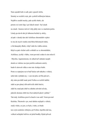 Nato opodál lodí si sedl, pak vypustil střelu.

Strašný se rozlehl zvuk, jak vystřelil stříbrným lukem.

Nejdříve zasáhl mezky, pak rychlé ohaře, ale

potom své ostré šípy i po lidech metal - byl zásah

na zásah - hranice mrtvol vždy plály tam ve značném počtu.

Létaly po devět dní již táborem božské ty střely,

až pak v desátý den dal Achilleus shromáždit vojsko:

to mu do mysli vnukla ctná Héra bělostných loktů,

o lid danajský dbalá, vždyť stále ho viděla zmírat.

Když se pak všichni sešli a shlukli se ve shromáždění,

Achilleus, rychlý v běhu, vtom povstal a takto k nim mluvil:

?Myslím,   Agamemnone, že odtud teď zahnáni nazpět

domů se vrátíme zas (jen jestliže uniknem smrti),

bude-li zároveň válka a mor nás Achájce hubit.

Proto se zeptejme na to buď kněze neb někoho z věštců,

nebo kdo vykládá sny - i sen má přec od Dia původ -,

aby nám pověděl snad, proč Foibos se rozlítil takhle:

zdali se pro planý slib neb kvůli oběti hněvá,

zdali by snad pak chtěl tu záhubu odvrátit od nás,

jakmile dostane oběti koz bezvadných jakož i jehňat."

Tak tedy Achilleus pravil a hned si zas sedl. Vtom povstal

Kalchás, Thestorův syn, muž daleko nejlepší z věštců;

znalý všeho, co jest, co bylo, i toho, co bude:

ten svým uměním věštným, jež Foibos Apollón dal mu,

veškeré achájské loďstvo až před hradby ílijské přived.
 