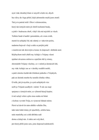 nyní však zhoubný klam si smyslil a káže mi, abych

bez slávy do Argu přišel, když přemnoho mužů jsem ztratil.

Tak je to patrně milé i Diovi velemocnému,

který tak četných měst již zbořil mohutné hrady,

a ještě v budoucnu zboří, vždyť sílu má největší ze všech.

Tohleto bude k hanbě i potomkům, až o tom zvědí,

marně že achájský lid, tak zdatný a v takovém počtu,

nadarmo bojoval v boji a stále se potýká ještě

s mužstvem tak skrovným a konec že doposud v dohledu není.

Kdybychom totiž chtěli my Achájci s Trójany všemi

ujednat závaznou smlouvu a spočítat obě ty strany,

shromáždit Trójany všechny, co v městě je domácích lidí,

my však Achájci zas se v desítky rozdělit mohli,

a pak k desítce každé dát číšníkem jednoho z Trójských,

pak asi desítek mnoho by nemělo číšníka vůbec.

O tolik, jak já myslím, je synů achájských více

nežli je Trójanů usedlých v městě. Ti ale zas mají

spojence z četných měst, co výborně házejí kopím;

ti mě sužují velmi a přes mou snahu mi brání

z kořene vyvrátit Tróju, to výstavné lidnaté město.

Právě už devět let nám uběhlo velkého Dia,

také nám lodní trámy již zpuchřely, zetlela lana;

naše manželky asi a útlá děťátka sedí

doma a čekají nás. A takto ani svůj úkol,

pro který přišli jsme sem, jsme doposud nedokončili.
 