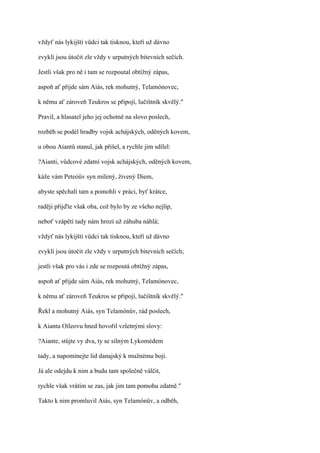 vždyť nás lykijští vůdci tak tisknou, kteří už dávno

zvyklí jsou útočit zle vždy v urputných bitevních sečích.

Jestli však pro ně i tam se rozpoutal obtížný zápas,

aspoň ať přijde sám Aiás, rek mohutný, Telamónovec,

k němu ať zároveň Teukros se připojí, lučištník skvělý."

Pravil, a hlasatel jeho jej ochotně na slovo poslech,

rozběh se podél hradby vojsk achájských, oděných kovem,

u obou Aiantů stanul, jak přišel, a rychle jim sdílel:

?Aianti, vůdcové zdatní vojsk achájských, oděných kovem,

káže vám Peteóův syn milený, živený Diem,

abyste spěchali tam a pomohli v práci, byť krátce,

raději přijďte však oba, což bylo by ze všeho nejlíp,

neboť vzápětí tady nám hrozí už záhuba náhlá;

vždyť nás lykijští vůdci tak tisknou, kteří už dávno

zvyklí jsou útočit zle vždy v urputných bitevních sečích;

jestli však pro vás i zde se rozpoutá obtížný zápas,

aspoň ať přijde sám Aiás, rek mohutný, Telamónovec,

k němu ať zároveň Teukros se připojí, lučištník skvělý."

Řekl a mohutný Aiás, syn Telamónův, rád poslech,

k Aiantu Oíleovu hned hovořil vzletnými slovy:

?Aiante, stůjte vy dva, ty se silným Lykomédem

tady, a napomínejte lid danajský k mužnému boji.

Já ale odejdu k nim a budu tam společně válčit,

rychle však vrátím se zas, jak jim tam pomohu zdatně."

Takto k nim promluvil Aiás, syn Telamónův, a odběh,
 