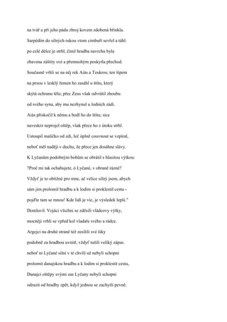 na tvář a při jeho pádu zbroj kovem zdobená břinkla.

Sarpédón do silných rukou vtom cimbuří sevřel a táhl:

po celé délce je strhl, čímž hradba navrchu byla

zbavena záštity své a přemnohým poskytla přechod.

Současně vrhli se na něj rek Aiás a Teukros; ten šípem

na prsou v lesklý řemen ho zasáhl u štítu, který

skýtá ochranu tělu; přec Zeus však odvrátil zhoubu

od svého syna, aby mu nezhynul u lodních zádí.

Aiás přiskočil k němu a bodl ho do štítu; sice

naveskrz neprojel oštěp, však přece ho z útoku strhl.

Ustoupil maličko od zdi, Ieč úplně couvnout se vzpíral,

neboť měl naději v duchu, že přece jen dosáhne slávy.

K Lyčanům podobným bohům se obrátil s hlasitou výtkou:

?Proč mi tak ochabujete, ó Lyčané, v obraně rázné?

Vždyť je to obtížné pro mne, ač velice silný jsem, abych

sám jim prolomil hradbu a k lodím si proklestil cestu -

pojďte tam se mnou! Kde lidí je víc, je výsledek lepší."

Domluvil. Vojáci všichni se zděsili vládcovy výtky,

mocněji vrhli se vpřed kol vladaře svého a rádce.

Argejci na druhé straně též zesílili své šiky

podobně za hradbou uvnitř, vždyť tušili veliký zápas.

neboť ni Lyčané silní v té chvíli už nebyli schopni

prolomit danajskou hradbu a k lodím si proklestit cestu,

Danajci oštěpy svými zas Lyčany nebyli schopni

odrazit od hradby zpět, když jednou se zachytli pevně.
 