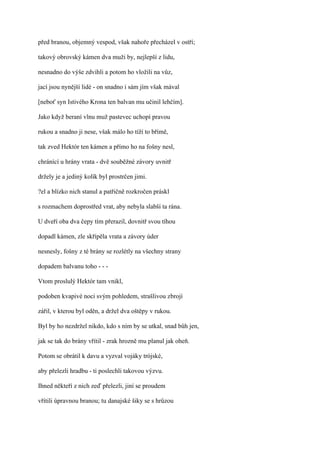 před branou, objemný vespod, však nahoře přecházel v ostří;

takový obrovský kámen dva muži by, nejlepší z lidu,

nesnadno do výše zdvihli a potom ho vložili na vůz,

jací jsou nynější lidé - on snadno i sám jím však mával

[neboť syn Istivého Krona ten balvan mu učinil lehčím].

Jako když beraní vlnu muž pastevec uchopí pravou

rukou a snadno ji nese, však málo ho tíží to břímě,

tak zved Hektór ten kámen a přímo ho na fošny nesl,

chránící u hrány vrata - dvě souběžné závory uvnitř

držely je a jediný kolík byl prostrčen jimi.

?el a blízko nich stanul a patřičně rozkročen práskl

s rozmachem doprostřed vrat, aby nebyla slabší ta rána.

U dveří oba dva čepy tím přerazil, dovnitř svou tíhou

dopadl kámen, zle skřípěla vrata a závory úder

nesnesly, fošny z té brány se rozlétly na všechny strany

dopadem balvanu toho - - -

Vtom proslulý Hektór tam vnikl,

podoben kvapivé noci svým pohledem, strašlivou zbrojí

zářil, v kterou byl oděn, a držel dva oštěpy v rukou.

Byl by ho nezdržel nikdo, kdo s ním by se utkal, snad bůh jen,

jak se tak do brány vřítil - zrak hrozně mu planul jak oheň.

Potom se obrátil k davu a vyzval vojáky trójské,

aby přelezli hradbu - ti poslechli takovou výzvu.

Ihned někteří z nich zeď přelezli, jiní se proudem

vřítili úpravnou branou; tu danajské šiky se s hrůzou
 