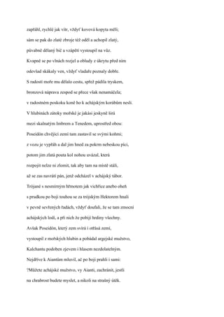 zapřáhl, rychlé jak vítr, vždyť kovová kopyta měli;

sám se pak do zlaté zbroje též oděl a uchopil zlatý,

půvabně dělaný bič a vzápětí vystoupil na vůz.

Kvapně se po vlnách rozjel a obludy z úkrytu před ním

odevšad skákaly ven, vždyť vladaře poznaly dobře.

S radostí moře mu dělalo cestu, spřež pádila tryskem,

bronzová náprava zespod se přece však nenamáčela;

v radostném poskoku koně ho k achájským korábům nesli.

V hlubinách zátoky mořské je jakási jeskyně širá

mezi skalnatým Imbrem a Tenedem, uprostřed obou:

Poseidón chvějící zemí tam zastavil se svými koňmi;

z vozu je vypřáh a dal jim hned za pokrm nebeskou píci,

potom jim zlatá pouta kol nohou uvázal, která

rozpojit nelze ni zlomit, tak aby tam na místě stáli,

až se zas navrátí pán, jenž odcházel v achájský tábor.

Trójané s nesmírným hřmotem jak vichřice anebo oheň

s prudkou po boji touhou se za trójským Hektorem hnali

v pevně sevřených řadách, vždyť doufali, že se tam zmocní

achájských lodí, a při nich že pobijí hrdiny všechny.

Avšak Poseidón, který zem svírá i otřásá zemí,

vystoupil z mořských hlubin a pobádal argejské mužstvo,

Kalchantu podoben zjevem i hlasem nezdolatelným.

Nejdříve k Aiantům mluvil, ač po boji prahli i sami:

?Můžete achájské mužstvo, vy Aianti, zachránit, jestli

na chrabrost budete myslet, a nikoli na strašný útěk.
 