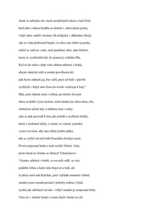 Jinak se nebojím nic všech nezdolných rukou z řad Tróů,

kteří přes velkou hradbu se dostali v obrovském počtu,

vždyť přec zadrží všechny lid achájský v důkladné zbroji,

zde se však přehrozně bojím, že něco nás zlého tu potká,

neboť je zuřivec vede, muž podobný ohni, sám Hektór,

který se vychloubá rád, že synem je velkého Dia.

Kéž to do srdce vštípí vám oběma některý z bohů,

abyste statečně stáli a ostatní povzbuzovali;

pak byste zahnali jej, byt zuřil, pryč od lodí v plavbě

rychlých, i když sám Zeus ho trvale vzněcuje k boji."

Bůh, jenž objímá zemi i otřásá, po těchto slovech

obou se dotkl svým žezlem, čímž dodal jim obrovskou sílu,

mrštnými učinil údy a odshora ruce i nohy;

sám se pak pozvedl k letu jak jestřáb s rychlými křídly,

který z mohutné skály, a strmé, se vznese a prudce

vyrazí rovinou, aby tam stíhal jiného ptáka,

tak se vyřítil od nich bůh Poseidón chvějící zemí.

První rozpoznal boha z nich rychlý Oileův Aiás,

proto hned na Aianta se obracel Telamónova:

?Aiante, některý z bohů, co na nebi sídlí, se sice

podobá věštci a káže nám bojovat u lodí, ale

to přece není náš Kalchás, jenž vykládá znamení věštná:

snadno jsem zezadu poznal i pohyby nohou i lýtek,

rychle jak odcházel od nás - vždyť snadné je rozpoznat boby.

Věru že v milené hrudi i u mne duch vlastní se cítí
 